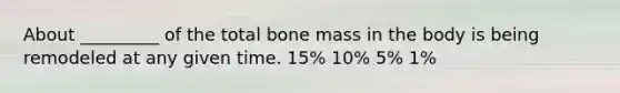 About _________ of the total bone mass in the body is being remodeled at any given time. 15% 10% 5% 1%