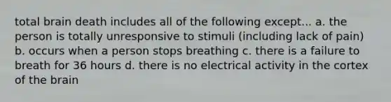 total brain death includes all of the following except... a. the person is totally unresponsive to stimuli (including lack of pain) b. occurs when a person stops breathing c. there is a failure to breath for 36 hours d. there is no electrical activity in the cortex of the brain