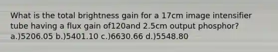 What is the total brightness gain for a 17cm image intensifier tube having a flux gain of120and 2.5cm output phosphor? a.)5206.05 b.)5401.10 c.)6630.66 d.)5548.80