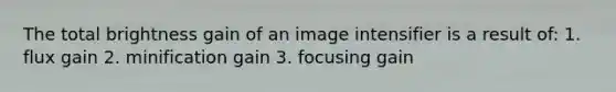 The total brightness gain of an image intensifier is a result of: 1. flux gain 2. minification gain 3. focusing gain