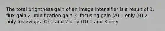 The total brightness gain of an image intensifier is a result of 1. flux gain 2. minification gain 3. focusing gain (A) 1 only (B) 2 only Insleviups (C) 1 and 2 only (D) 1 and 3 only