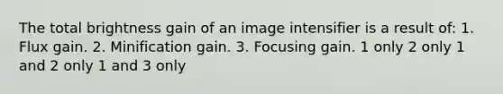 The total brightness gain of an image intensifier is a result of: 1. Flux gain. 2. Minification gain. 3. Focusing gain. 1 only 2 only 1 and 2 only 1 and 3 only