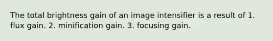 The total brightness gain of an image intensifier is a result of 1. flux gain. 2. minification gain. 3. focusing gain.