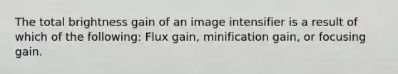 The total brightness gain of an image intensifier is a result of which of the following: Flux gain, minification gain, or focusing gain.