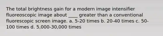 The total brightness gain for a modern image intensifier fluoreoscopic image about ____ <a href='https://www.questionai.com/knowledge/ktgHnBD4o3-greater-than' class='anchor-knowledge'>greater than</a> a conventional fluorescopic screen image. a. 5-20 times b. 20-40 times c. 50-100 times d. 5,000-30,000 times