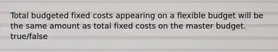 Total budgeted fixed costs appearing on a flexible budget will be the same amount as total fixed costs on the master budget. true/false