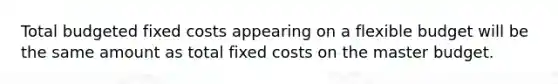 Total budgeted fixed costs appearing on a flexible budget will be the same amount as total fixed costs on the master budget.