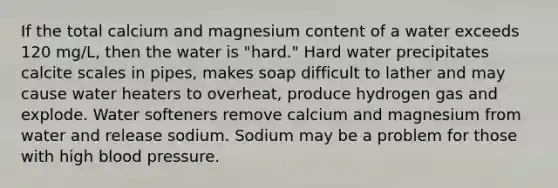 If the total calcium and magnesium content of a water exceeds 120 mg/L, then the water is "hard." Hard water precipitates calcite scales in pipes, makes soap difficult to lather and may cause water heaters to overheat, produce hydrogen gas and explode. Water softeners remove calcium and magnesium from water and release sodium. Sodium may be a problem for those with high blood pressure.