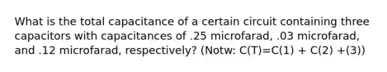 What is the total capacitance of a certain circuit containing three capacitors with capacitances of .25 microfarad, .03 microfarad, and .12 microfarad, respectively? (Notw: C(T)=C(1) + C(2) +(3))