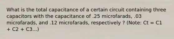 What is the total capacitance of a certain circuit containing three capacitors with the capacitance of .25 microfarads, .03 microfarads, and .12 microfarads, respectively ? (Note: Ct = C1 + C2 + C3...)