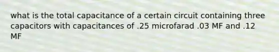 what is the total capacitance of a certain circuit containing three capacitors with capacitances of .25 microfarad .03 MF and .12 MF