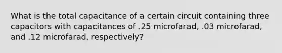 What is the total capacitance of a certain circuit containing three capacitors with capacitances of .25 microfarad, .03 microfarad, and .12 microfarad, respectively?