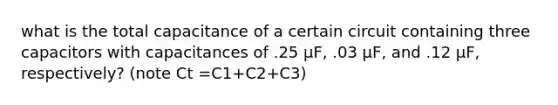 what is the total capacitance of a certain circuit containing three capacitors with capacitances of .25 µF, .03 µF, and .12 µF, respectively? (note Ct =C1+C2+C3)