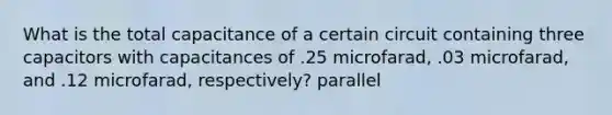 What is the total capacitance of a certain circuit containing three capacitors with capacitances of .25 microfarad, .03 microfarad, and .12 microfarad, respectively? parallel