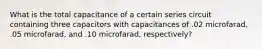 What is the total capacitance of a certain series circuit containing three capacitors with capacitances of .02 microfarad, .05 microfarad, and .10 microfarad, respectively?