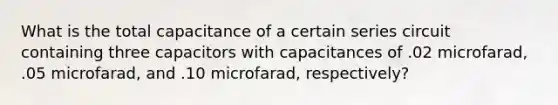 What is the total capacitance of a certain series circuit containing three capacitors with capacitances of .02 microfarad, .05 microfarad, and .10 microfarad, respectively?