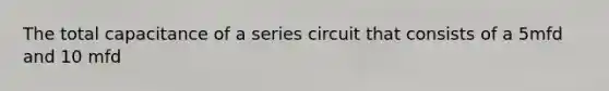 The total capacitance of a series circuit that consists of a 5mfd and 10 mfd