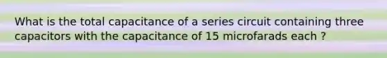 What is the total capacitance of a series circuit containing three capacitors with the capacitance of 15 microfarads each ?