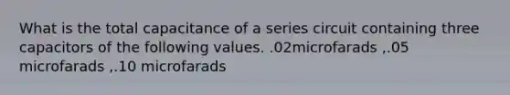 What is the total capacitance of a series circuit containing three capacitors of the following values. .02microfarads ,.05 microfarads ,.10 microfarads