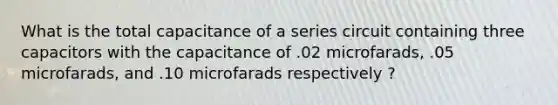 What is the total capacitance of a series circuit containing three capacitors with the capacitance of .02 microfarads, .05 microfarads, and .10 microfarads respectively ?