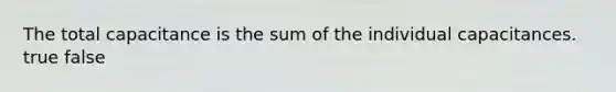 The total capacitance is the sum of the individual capacitances. true false