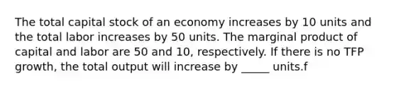 The total capital stock of an economy increases by 10 units and the total labor increases by 50 units. The marginal product of capital and labor are 50 and 10, respectively. If there is no TFP growth, the total output will increase by _____ units.f