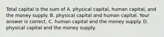 Total capital is the sum of A. physical​ capital, human​ capital, and the money supply. B. physical capital and human capital. Your answer is correct. C. human capital and the money supply. D. physical capital and the money supply.