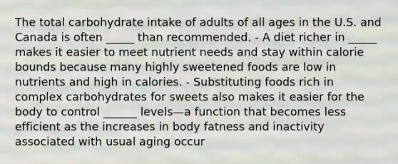 The total carbohydrate intake of adults of all ages in the U.S. and Canada is often _____ than recommended. - A diet richer in _____ makes it easier to meet nutrient needs and stay within calorie bounds because many highly sweetened foods are low in nutrients and high in calories. - Substituting foods rich in complex carbohydrates for sweets also makes it easier for the body to control ______ levels—a function that becomes less efficient as the increases in body fatness and inactivity associated with usual aging occur