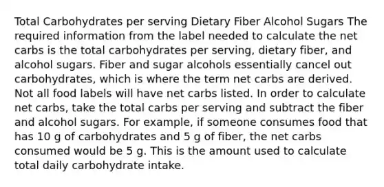 Total Carbohydrates per serving Dietary Fiber Alcohol Sugars The required information from the label needed to calculate the net carbs is the total carbohydrates per serving, dietary fiber, and alcohol sugars. Fiber and sugar alcohols essentially cancel out carbohydrates, which is where the term net carbs are derived. Not all food labels will have net carbs listed. In order to calculate net carbs, take the total carbs per serving and subtract the fiber and alcohol sugars. For example, if someone consumes food that has 10 g of carbohydrates and 5 g of fiber, the net carbs consumed would be 5 g. This is the amount used to calculate total daily carbohydrate intake.