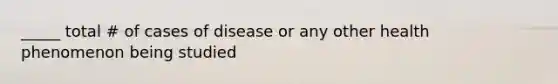 _____ total # of cases of disease or any other health phenomenon being studied