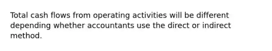 Total cash flows from operating activities will be different depending whether accountants use the direct or indirect method.