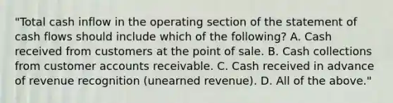 "Total cash inflow in the operating section of the statement of cash flows should include which of the following? A. Cash received from customers at the point of sale. B. Cash collections from customer accounts receivable. C. Cash received in advance of revenue recognition (unearned revenue). D. All of the above."