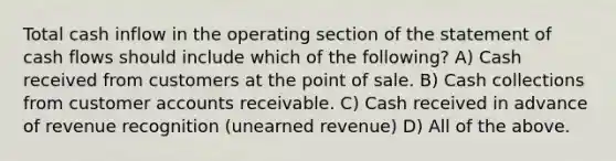 Total cash inflow in the operating section of the statement of cash flows should include which of the following? A) Cash received from customers at the point of sale. B) Cash collections from customer accounts receivable. C) Cash received in advance of revenue recognition (unearned revenue) D) All of the above.