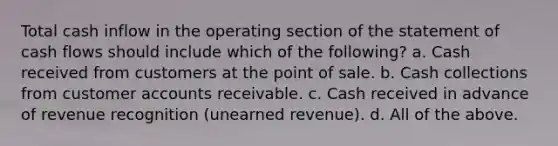 Total cash inflow in the operating section of the statement of cash flows should include which of the following? a. Cash received from customers at the point of sale. b. Cash collections from customer accounts receivable. c. Cash received in advance of revenue recognition (unearned revenue). d. All of the above.