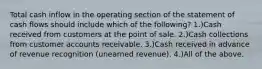 Total cash inflow in the operating section of the statement of cash flows should include which of the following? 1.)Cash received from customers at the point of sale. 2.)Cash collections from customer accounts receivable. 3.)Cash received in advance of revenue recognition (unearned revenue). 4.)All of the above.