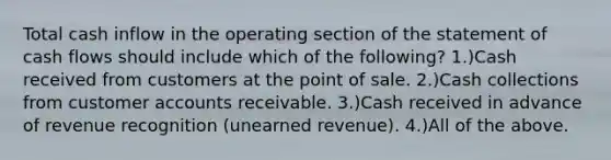 Total cash inflow in the operating section of the statement of cash flows should include which of the following? 1.)Cash received from customers at the point of sale. 2.)Cash collections from customer accounts receivable. 3.)Cash received in advance of revenue recognition (unearned revenue). 4.)All of the above.