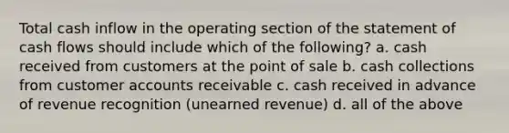 Total cash inflow in the operating section of the statement of cash flows should include which of the following? a. cash received from customers at the point of sale b. cash collections from customer accounts receivable c. cash received in advance of revenue recognition (unearned revenue) d. all of the above