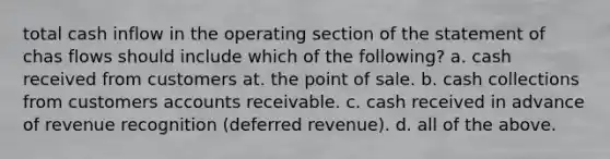 total cash inflow in the operating section of the statement of chas flows should include which of the following? a. cash received from customers at. the point of sale. b. cash collections from customers accounts receivable. c. cash received in advance of revenue recognition (deferred revenue). d. all of the above.