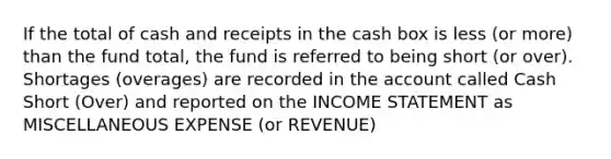 If the total of cash and receipts in the cash box is less (or more) than the fund total, the fund is referred to being short (or over). Shortages (overages) are recorded in the account called Cash Short (Over) and reported on the INCOME STATEMENT as MISCELLANEOUS EXPENSE (or REVENUE)