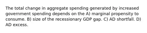 The total change in aggregate spending generated by increased government spending depends on the A) marginal propensity to consume. B) size of the recessionary GDP gap. C) AD shortfall. D) AD excess.