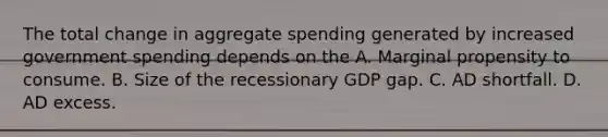 The total change in aggregate spending generated by increased government spending depends on the A. Marginal propensity to consume. B. Size of the recessionary GDP gap. C. AD shortfall. D. AD excess.