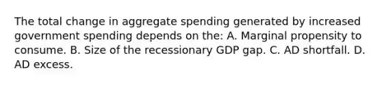 The total change in aggregate spending generated by increased government spending depends on the: A. Marginal propensity to consume. B. Size of the recessionary GDP gap. C. AD shortfall. D. AD excess.