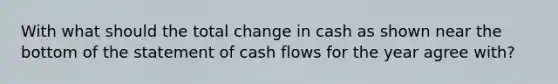 With what should the total change in cash as shown near the bottom of the statement of cash flows for the year agree with?