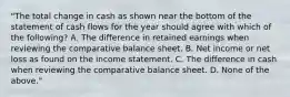 "The total change in cash as shown near the bottom of the statement of cash flows for the year should agree with which of the following? A. The difference in retained earnings when reviewing the comparative balance sheet. B. Net income or net loss as found on the income statement. C. The difference in cash when reviewing the comparative balance sheet. D. None of the above."