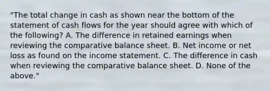 "The total change in cash as shown near the bottom of the statement of cash flows for the year should agree with which of the following? A. The difference in retained earnings when reviewing the comparative balance sheet. B. Net income or net loss as found on the income statement. C. The difference in cash when reviewing the comparative balance sheet. D. None of the above."