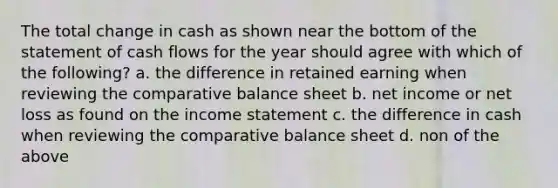 The total change in cash as shown near the bottom of the statement of cash flows for the year should agree with which of the following? a. the difference in retained earning when reviewing the comparative balance sheet b. net income or net loss as found on the income statement c. the difference in cash when reviewing the comparative balance sheet d. non of the above