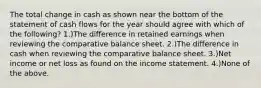 The total change in cash as shown near the bottom of the statement of cash flows for the year should agree with which of the following? 1.)The difference in retained earnings when reviewing the comparative balance sheet. 2.)The difference in cash when reviewing the comparative balance sheet. 3.)Net income or net loss as found on the income statement. 4.)None of the above.