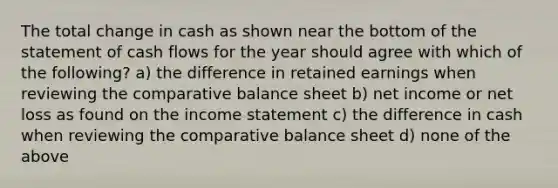 The total change in cash as shown near the bottom of the statement of cash flows for the year should agree with which of the following? a) the difference in retained earnings when reviewing the comparative balance sheet b) net income or net loss as found on the <a href='https://www.questionai.com/knowledge/kCPMsnOwdm-income-statement' class='anchor-knowledge'>income statement</a> c) the difference in cash when reviewing the comparative balance sheet d) none of the above