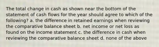 The total change in cash as shown near the bottom of the statement of cash flows for the year should agree to which of the following? a. the difference in retained earnings when reviewing the comparative balance sheet b. net income or net loss as found on the income statement c. the difference in cash when reviewing the comparative balance sheet d. none of the above