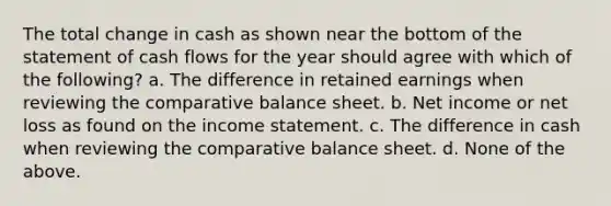 The total change in cash as shown near the bottom of the statement of cash flows for the year should agree with which of the following? a. The difference in retained earnings when reviewing the comparative balance sheet. b. Net income or net loss as found on the income statement. c. The difference in cash when reviewing the comparative balance sheet. d. None of the above.